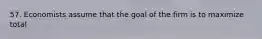 57. Economists assume that the goal of the firm is to maximize total