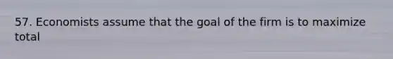 57. Economists assume that the goal of the firm is to maximize total