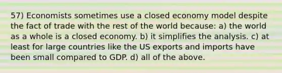 57) Economists sometimes use a closed economy model despite the fact of trade with the rest of the world because: a) the world as a whole is a closed economy. b) it simplifies the analysis. c) at least for large countries like the US exports and imports have been small compared to GDP. d) all of the above.