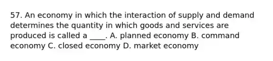 57. An economy in which the interaction of supply and demand determines the quantity in which goods and services are produced is called a ____. A. planned economy B. command economy C. closed economy D. market economy