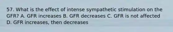 57. What is the effect of intense sympathetic stimulation on the GFR? A. GFR increases B. GFR decreases C. GFR is not affected D. GFR increases, then decreases