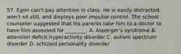 57. Egon can't pay attention in class. He is easily distracted, won't sit still, and displays poor impulse control. The school counselor suggested that his parents take him to a doctor to have him assessed for ________. A. Asperger's syndrome B. attention deficit hyperactivity disorder C. autism spectrum disorder D. schizoid personality disorder