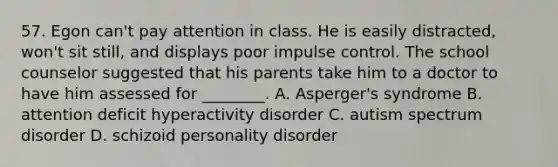 57. Egon can't pay attention in class. He is easily distracted, won't sit still, and displays poor impulse control. The school counselor suggested that his parents take him to a doctor to have him assessed for ________. A. Asperger's syndrome B. attention deficit hyperactivity disorder C. autism spectrum disorder D. schizoid personality disorder