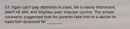 57. Egon can't pay attention in class. He is easily distracted, won't sit still, and displays poor impulse control. The school counselor suggested that his parents take him to a doctor to have him assessed for ________.