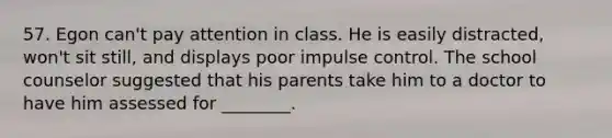 57. Egon can't pay attention in class. He is easily distracted, won't sit still, and displays poor impulse control. The school counselor suggested that his parents take him to a doctor to have him assessed for ________.