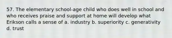 57. The elementary school-age child who does well in school and who receives praise and support at home will develop what Erikson calls a sense of a. industry b. superiority c. generativity d. trust