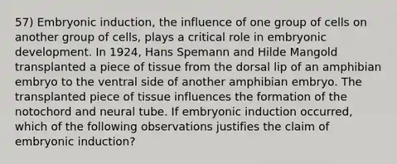 57) Embryonic induction, the influence of one group of cells on another group of cells, plays a critical role in embryonic development. In 1924, Hans Spemann and Hilde Mangold transplanted a piece of tissue from the dorsal lip of an amphibian embryo to the ventral side of another amphibian embryo. The transplanted piece of tissue influences the formation of the notochord and neural tube. If embryonic induction occurred, which of the following observations justifies the claim of embryonic induction?