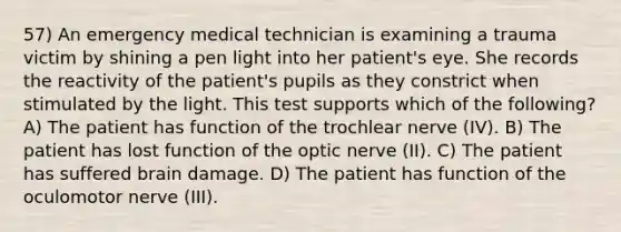 57) An emergency medical technician is examining a trauma victim by shining a pen light into her patient's eye. She records the reactivity of the patient's pupils as they constrict when stimulated by the light. This test supports which of the following? A) The patient has function of the trochlear nerve (IV). B) The patient has lost function of the optic nerve (II). C) The patient has suffered brain damage. D) The patient has function of the oculomotor nerve (III).