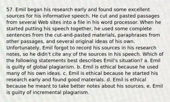 57. Emil began his research early and found some excellent sources for his informative speech. He cut and pasted passages from several Web sites into a file in his word processor. When he started putting his speech together, he used some complete sentences from the cut-and-pasted materials, paraphrases from other passages, and several original ideas of his own. Unfortunately, Emil forgot to record his sources in his research notes, so he didn't cite any of the sources in his speech. Which of the following statements best describes Emil's situation? a. Emil is guilty of global plagiarism. b. Emil is ethical because he used many of his own ideas. c. Emil is ethical because he started his research early and found good materials. d. Emil is ethical because he meant to take better notes about his sources. e. Emil is guilty of incremental plagiarism.