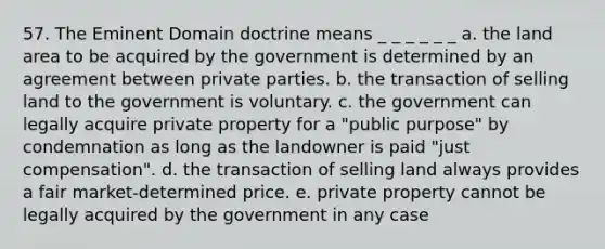 57. The Eminent Domain doctrine means _ _ _ _ _ _ a. the land area to be acquired by the government is determined by an agreement between private parties. b. the transaction of selling land to the government is voluntary. c. the government can legally acquire private property for a "public purpose" by condemnation as long as the landowner is paid "just compensation". d. the transaction of selling land always provides a fair market-determined price. e. private property cannot be legally acquired by the government in any case