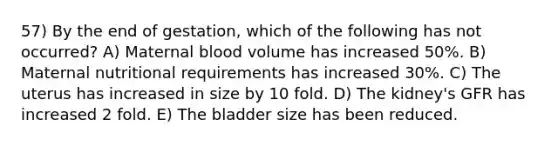 57) By the end of gestation, which of the following has not occurred? A) Maternal blood volume has increased 50%. B) Maternal nutritional requirements has increased 30%. C) The uterus has increased in size by 10 fold. D) The kidney's GFR has increased 2 fold. E) The bladder size has been reduced.