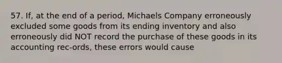 57. If, at the end of a period, Michaels Company erroneously excluded some goods from its ending inventory and also erroneously did NOT record the purchase of these goods in its accounting rec-ords, these errors would cause