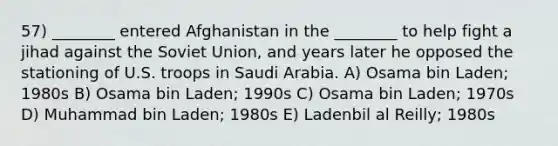 57) ________ entered Afghanistan in the ________ to help fight a jihad against the Soviet Union, and years later he opposed the stationing of U.S. troops in Saudi Arabia. A) Osama bin Laden; 1980s B) Osama bin Laden; 1990s C) Osama bin Laden; 1970s D) Muhammad bin Laden; 1980s E) Ladenbil al Reilly; 1980s