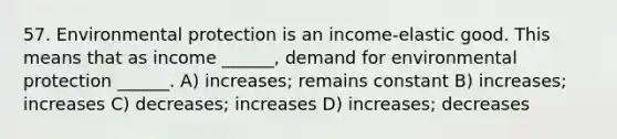 57. Environmental protection is an income-elastic good. This means that as income ______, demand for environmental protection ______. A) increases; remains constant B) increases; increases C) decreases; increases D) increases; decreases