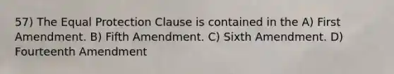 57) The Equal Protection Clause is contained in the A) First Amendment. B) Fifth Amendment. C) Sixth Amendment. D) Fourteenth Amendment