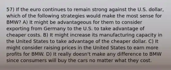 57) If the euro continues to remain strong against the U.S. dollar, which of the following strategies would make the most sense for BMW? A) It might be advantageous for them to consider exporting from Germany to the U.S. to take advantage of cheaper costs. B) It might increase its manufacturing capacity in the United States to take advantage of the cheaper dollar. C) It might consider raising prices in the United States to earn more profits for BMW. D) It really doesn't make any difference to BMW since consumers will buy the cars no matter what they cost.