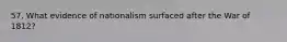 57. What evidence of nationalism surfaced after the War of 1812?