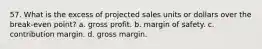 57. What is the excess of projected sales units or dollars over the break-even point? a. gross profit. b. margin of safety. c. contribution margin. d. gross margin.