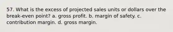 57. What is the excess of projected sales units or dollars over the break-even point? a. <a href='https://www.questionai.com/knowledge/klIB6Lsdwh-gross-profit' class='anchor-knowledge'>gross profit</a>. b. <a href='https://www.questionai.com/knowledge/kzdyOdD4hN-margin-of-safety' class='anchor-knowledge'>margin of safety</a>. c. contribution margin. d. gross margin.