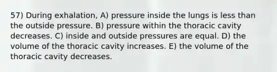 57) During exhalation, A) pressure inside the lungs is less than the outside pressure. B) pressure within the thoracic cavity decreases. C) inside and outside pressures are equal. D) the volume of the thoracic cavity increases. E) the volume of the thoracic cavity decreases.