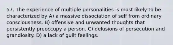 57. The experience of multiple personalities is most likely to be characterized by A) a massive dissociation of self from ordinary consciousness. B) offensive and unwanted thoughts that persistently preoccupy a person. C) delusions of persecution and grandiosity. D) a lack of guilt feelings.