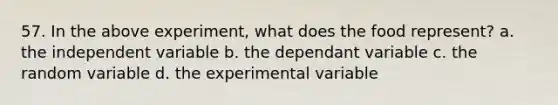 57. In the above experiment, what does the food represent? a. the independent variable b. the dependant variable c. the random variable d. the experimental variable