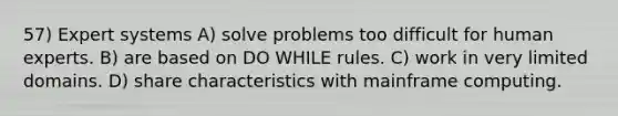 57) Expert systems A) solve problems too difficult for human experts. B) are based on DO WHILE rules. C) work in very limited domains. D) share characteristics with mainframe computing.