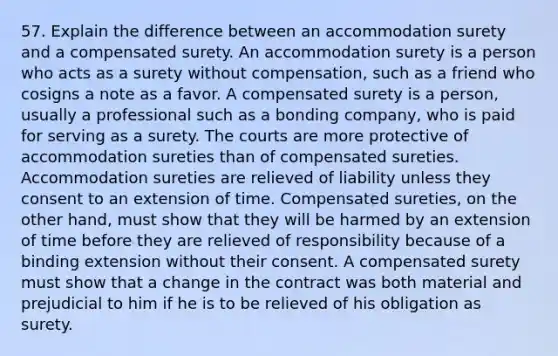 57. Explain the difference between an accommodation surety and a compensated surety. An accommodation surety is a person who acts as a surety without compensation, such as a friend who cosigns a note as a favor. A compensated surety is a person, usually a professional such as a bonding company, who is paid for serving as a surety. The courts are more protective of accommodation sureties than of compensated sureties. Accommodation sureties are relieved of liability unless they consent to an extension of time. Compensated sureties, on the other hand, must show that they will be harmed by an extension of time before they are relieved of responsibility because of a binding extension without their consent. A compensated surety must show that a change in the contract was both material and prejudicial to him if he is to be relieved of his obligation as surety.