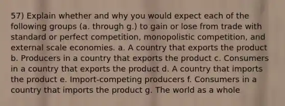 57) Explain whether and why you would expect each of the following groups (a. through g.) to gain or lose from trade with standard or perfect competition, monopolistic competition, and external scale economies. a. A country that exports the product b. Producers in a country that exports the product c. Consumers in a country that exports the product d. A country that imports the product e. Import-competing producers f. Consumers in a country that imports the product g. The world as a whole