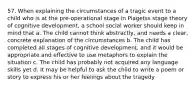 57. When explaining the circumstances of a tragic event to a child who is at the pre-operational stage in Piagetss stage theory of cognitive development, a school social worker should keep in mind that a. The child cannot think abstractly, and needs a clear, concrete explanation of the circumstances b. The child has completed all stages of cognitive development, and it would be appropriate and effective to use metaphors to explain the situation c. The child has probably not acquired any language skills yet d. It may be helpful to ask the child to write a poem or story to express his or her feelings about the tragedy