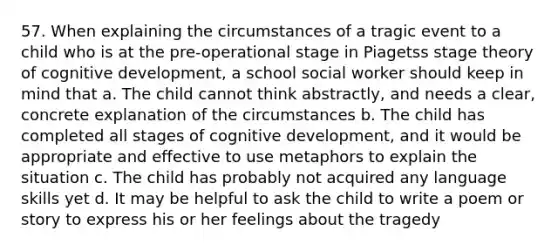 57. When explaining the circumstances of a tragic event to a child who is at the pre-operational stage in Piagetss stage theory of cognitive development, a school social worker should keep in mind that a. The child cannot think abstractly, and needs a clear, concrete explanation of the circumstances b. The child has completed all stages of cognitive development, and it would be appropriate and effective to use metaphors to explain the situation c. The child has probably not acquired any language skills yet d. It may be helpful to ask the child to write a poem or story to express his or her feelings about the tragedy