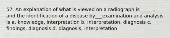 57. An explanation of what is viewed on a radiograph is_____-, and the identification of a disease by___examination and analysis is a. knowledge, interpretation b. interpretation, diagnosis c. findings, diagnosis d. diagnosis, interpretation