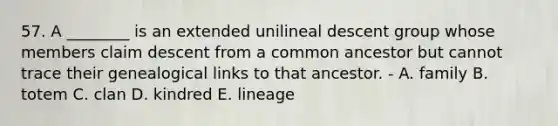 57. A ________ is an extended unilineal descent group whose members claim descent from a common ancestor but cannot trace their genealogical links to that ancestor. - A. family B. totem C. clan D. kindred E. lineage