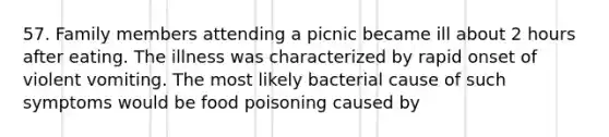 57. Family members attending a picnic became ill about 2 hours after eating. The illness was characterized by rapid onset of violent vomiting. The most likely bacterial cause of such symptoms would be food poisoning caused by