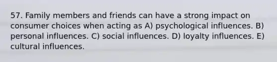 57. Family members and friends can have a strong impact on consumer choices when acting as A) psychological influences. B) personal influences. C) social influences. D) loyalty influences. E) cultural influences.