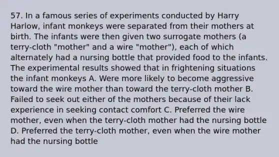 57. In a famous series of experiments conducted by Harry Harlow, infant monkeys were separated from their mothers at birth. The infants were then given two surrogate mothers (a terry-cloth "mother" and a wire "mother"), each of which alternately had a nursing bottle that provided food to the infants. The experimental results showed that in frightening situations the infant monkeys A. Were more likely to become aggressive toward the wire mother than toward the terry-cloth mother B. Failed to seek out either of the mothers because of their lack experience in seeking contact comfort C. Preferred the wire mother, even when the terry-cloth mother had the nursing bottle D. Preferred the terry-cloth mother, even when the wire mother had the nursing bottle