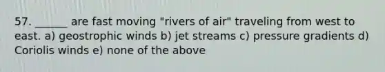 57. ______ are fast moving "rivers of air" traveling from west to east. a) geostrophic winds b) jet streams c) pressure gradients d) Coriolis winds e) none of the above