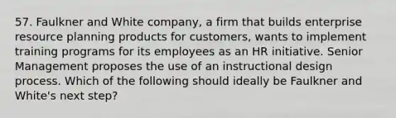 57. Faulkner and White company, a firm that builds enterprise resource planning products for customers, wants to implement training programs for its employees as an HR initiative. Senior Management proposes the use of an instructional design process. Which of the following should ideally be Faulkner and White's next step?