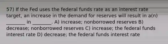 57) If the Fed uses the federal funds rate as an interest rate target, an increase in the demand for reserves will result in a(n) ________ in ________. A) increase; nonborrowed reserves B) decrease; nonborrowed reserves C) increase; the federal funds interest rate D) decrease; the federal funds interest rate