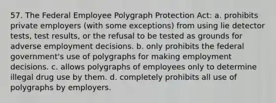 57. The Federal Employee Polygraph Protection Act: a. prohibits private employers (with some exceptions) from using lie detector tests, test results, or the refusal to be tested as grounds for adverse employment decisions. b. only prohibits the federal government's use of polygraphs for making employment decisions. c. allows polygraphs of employees only to determine illegal drug use by them. d. completely prohibits all use of polygraphs by employers.