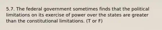 5.7. The federal government sometimes finds that the political limitations on its exercise of power over the states are greater than the constitutional limitations. (T or F)