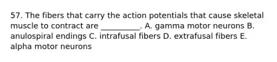 57. The fibers that carry the action potentials that cause skeletal muscle to contract are __________. A. gamma motor neurons B. anulospiral endings C. intrafusal fibers D. extrafusal fibers E. alpha motor neurons