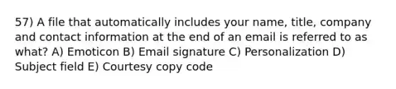 57) A file that automatically includes your name, title, company and contact information at the end of an email is referred to as what? A) Emoticon B) <a href='https://www.questionai.com/knowledge/k87qdDAhIX-email-signature' class='anchor-knowledge'>email signature</a> C) Personalization D) Subject field E) Courtesy copy code