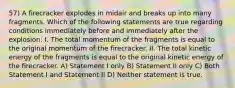 57) A firecracker explodes in midair and breaks up into many fragments. Which of the following statements are true regarding conditions immediately before and immediately after the explosion: I. The total momentum of the fragments is equal to the original momentum of the firecracker. II. The total kinetic energy of the fragments is equal to the original kinetic energy of the firecracker. A) Statement I only B) Statement II only C) Both Statement I and Statement II D) Neither statement is true.