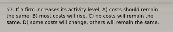 57. If a firm increases its activity level, A) costs should remain the same. B) most costs will rise. C) no costs will remain the same. D) some costs will change, others will remain the same.