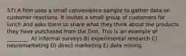 57) A firm uses a small convenience sample to gather data on customer reactions. It invites a small group of customers for lunch and asks them to share what they think about the products they have purchased from the firm. This is an example of ________. A) informal surveys B) experimental research C) neuromarketing D) direct marketing E) data mining