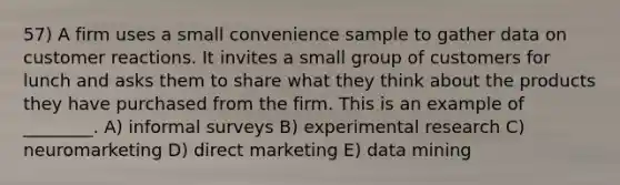 57) A firm uses a small convenience sample to gather data on customer reactions. It invites a small group of customers for lunch and asks them to share what they think about the products they have purchased from the firm. This is an example of ________. A) informal surveys B) experimental research C) neuromarketing D) direct marketing E) data mining