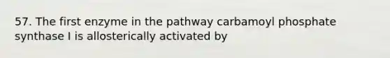 57. The first enzyme in the pathway carbamoyl phosphate synthase I is allosterically activated by