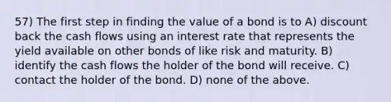 57) The first step in finding the value of a bond is to A) discount back the cash flows using an interest rate that represents the yield available on other bonds of like risk and maturity. B) identify the cash flows the holder of the bond will receive. C) contact the holder of the bond. D) none of the above.