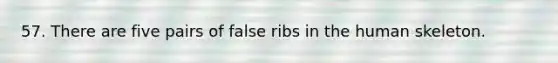 57. There are five pairs of false ribs in the human skeleton.